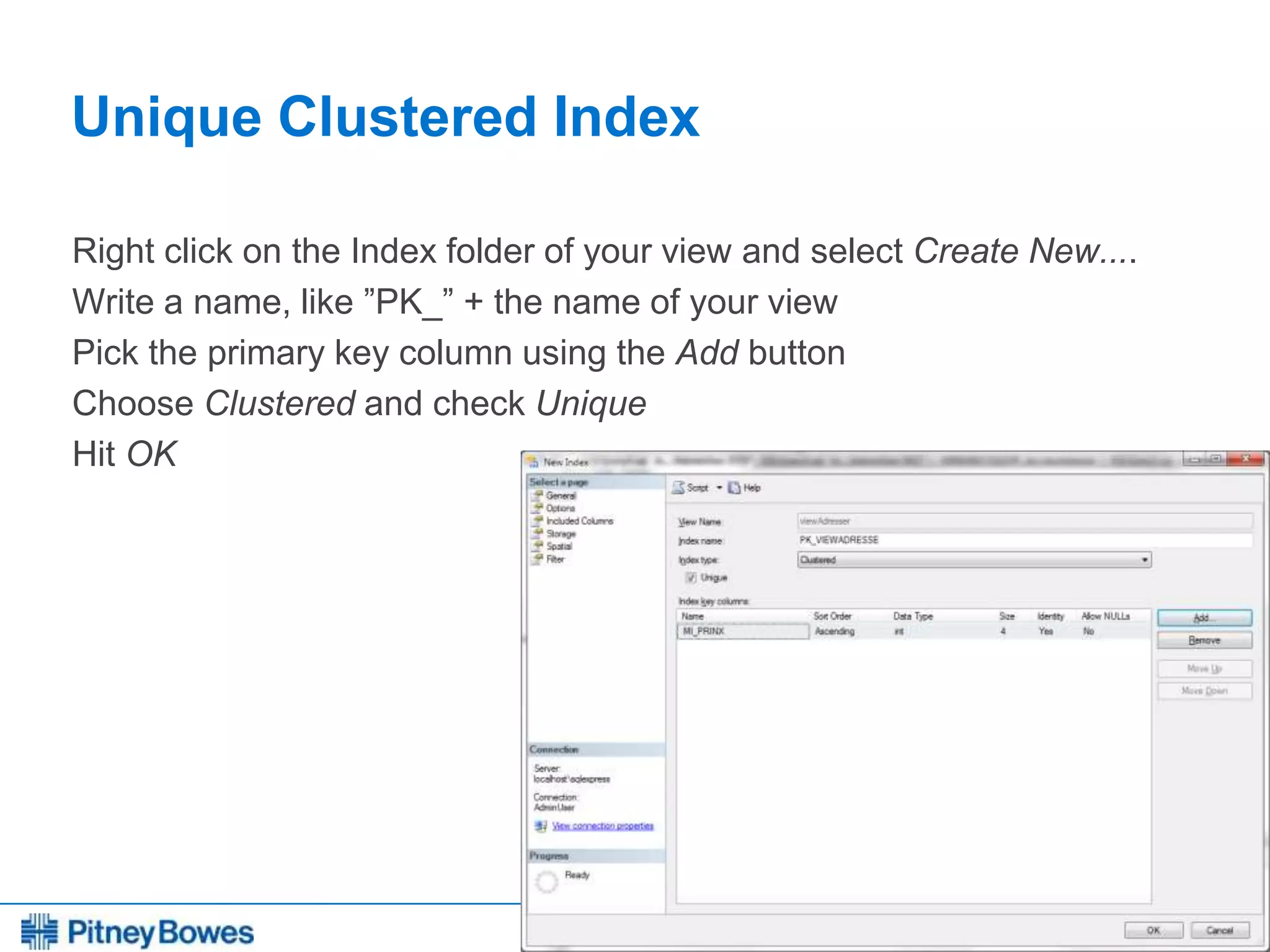 Every connection is a new opportunity™
Unique Clustered Index
Right click on the Index folder of your view and select Create New....
Write a name, like ”PK_” + the name of your view
Pick the primary key column using the Add button
Choose Clustered and check Unique
Hit OK
 