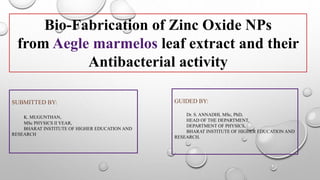 Bio-Fabrication of Zinc Oxide NPs
from Aegle marmelos leaf extract and their
Antibacterial activity
SUBMITTED BY:
K. MUGUNTHAN,
MSc PHYSICS II YEAR,
BHARAT INSTITUTE OF HIGHER EDUCATION AND
RESEARCH
GUIDED BY:
Dr. S. ANNADHI, MSc, PhD,
HEAD OF THE DEPARTMENT,
DEPARTMENT OF PHYSICS,
BHARAT INSTITUTE OF HIGHER EDUCATION AND
RESEARCH.
 