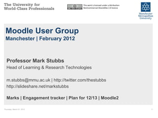 This work is licensed under a Attribution-
                                       NonCommercial-ShareAlike 2.0 licence




 Moodle User Group
 Manchester | February 2012



  Professor Mark Stubbs
  Head of Learning & Research Technologies

  m.stubbs@mmu.ac.uk | http://twitter.com/thestubbs
  http://slideshare.net/markstubbs

  Marks | Engagement tracker | Plan for 12/13 | Moodle2

Thursday, March 01, 2012                                                            1
 