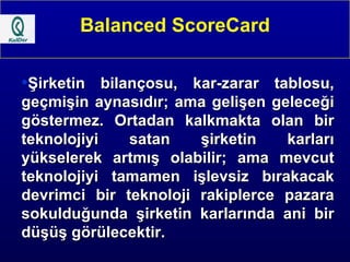 Balanced ScoreCard Şirketin bilançosu, kar-zarar tablosu, geçmişin aynasıdır; ama gelişen geleceği göstermez. Ortadan kalkmakta olan bir teknolojiyi satan şirketin karları yükselerek artmış olabilir; ama mevcut teknolojiyi tamamen işlevsiz bırakacak devrimci bir teknoloji rakiplerce pazara sokulduğunda şirketin karlarında ani bir düşüş görülecektir.   