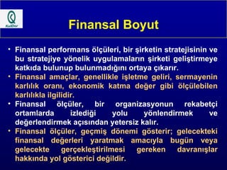 Finansal Boyut Finansal performans ölçüleri, bir şirketin stratejisinin ve bu stratejiye yönelik uygulamaların şirketi geliştirmeye katkıda bulunup bulunmadığını ortaya çıkarır. Finansal amaçlar, genellikle işletme geliri, sermayenin karlılık oranı, ekonomik katma değer gibi ölçülebilen karlılıkla ilgilidir. Finansal ölçüler, bir organizasyonun rekabetçi ortamlarda izlediği yolu yönlendirmek ve değerlendirmek açısından yetersiz kalır. Finansal ölçüler, geçmiş dönemi gösterir; gelecekteki finansal değerleri yaratmak amacıyla bugün veya gelecekte gerçekleştirilmesi gereken davranışlar hakkında yol gösterici değildir. 
