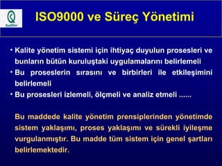 ISO9000 ve Süreç Yönetimi Kalite yönetim sistemi için ihtiyaç duyulun prosesleri ve bunların bütün kuruluştaki uygulamalarını belirlemeli Bu proseslerin sırasını ve birbirleri ile etkileşimini belirlemeli Bu prosesleri izlemeli, ölçmeli ve analiz etmeli ...... Bu maddede kalite yönetim prensiplerinden yönetimde sistem yaklaşımı, proses yaklaşımı ve sürekli iyileşme vurgulanmıştır. Bu madde tüm sistem için genel şartları belirlemektedir. 
