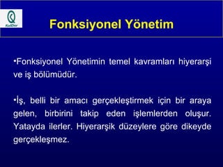 Fonksiyonel Yönetim Fonksiyonel Yönetimin temel kavramları hiyerarşi ve iş bölümüdür. İş, belli bir amacı gerçekleştirmek için bir araya gelen, birbirini takip eden işlemlerden oluşur. Yatayda ilerler. Hiyerarşik düzeylere göre dikeyde gerçekleşmez. 