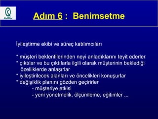 Adım 6  :  Benimsetme İyileştirme ekibi ve süreç katılımcıları  * müşteri beklentilerinden neyi anladıklarını teyit ederler * çıktılar ve bu çıktılarla ilgili olarak müşterinin beklediği  özelliklerde anlaşırlar  * iyileştirilecek alanları ve öncelikleri konuşurlar  * değişiklik planını gözden geçirirler - müşteriye etkisi - yeni yönetmelik, ölçümleme, eğitimler ...  