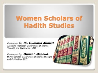 Women Scholars of
Hadith Studies
Presented To: Dr. Humaira Ahmed
Associate Professor, Department of Islamic
Thought and Civilization, UMT
Presented By: Muneeb Masoud
M.Phil Scholar, Department of Islamic Thought
and Civilization, UMT
 