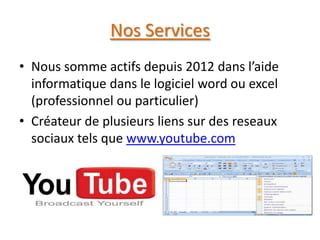 Nos Services
• Nous somme actifs depuis 2012 dans l’aide
informatique dans le logiciel word ou excel
(professionnel ou particulier)
• Créateur de plusieurs liens sur des reseaux
sociaux tels que www.youtube.com