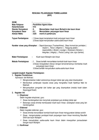 RENCANA PELAKSANAAN PEMBELAJARAN
(RPP)
SD/MI : ____________________
Mata Pelajaran : Pendidikan Agama Islam
Kelas/Semester : VI/2
Standar Kompetensi : 8. Menceritakan kisah kaum Muhajirin dan kaum Ansar
Kompetensi Dasar : 8.2 Menceritakan perjuangan kaum Ansar
Alokasi Waktu : 3x35 menit (1x pertemuan)
Tujuan Pembelajaran : 1.Siswa dapat menjelaskan kisah perjungan kaum Ansar
2.Siswa dapat menyebutkan usaha-usaha kaum Ansar
Karakter siswa yang diharapkan : Dapat dipercaya ( Trustworthines) , Rasa hormat dan perhatian (
respect ) , Tekun ( diligence ) , Tanggung jawab (
responsibility ), Berani ( courage ), Ketulusan (Honesty ),
Integritas ( integrity ) , Peduli ( caring ) dan Jujur (fairnes).
Materi Pembelajaran : Kisah kaum Muhajirin dan Ansar
Metode Pembelajaran : 1. Siswa berlatih menceritakan kembali kisah kaum Ansar
2.Siswa mengadakan diskusi dengan teman-temannya membahas kisah
perjuangan kaum Ansar
3.Siswa berlatih menyebutkan usaha-usaha kaum Ansar
Langkah-langkah Kegiatan Pembelajaran:
1. Kegiatan Pendahuluan
Apersepsi dan Motivasi :
 Mengkorelasikan materi sebelumnya dengan bahan ajar yang akan disampaikan
 Memberikan pertanyaan kepada siswa yang mengetahui kisah hijrahnya Nabi ke
Madinah
 Menyampaikan pengantar dari bahan ajar yang disampaikan (melalui kisah dalam
Sepenggal Kisah)
2. Kegiatan Inti
 Eksplorasi
Dalam kegiatan eksplorasi, guru:
 Siswa mendengarkan dan menyimak penjelasan guru tentang bahan ajar
 Beberapa siswa diminta membacakan kisah kaum Ansar, sedangkan siswa yang lain
mendengarkan
 Elaborasi
Dalam kegiatan elaborasi, guru:
 Siswa diminta menceritakan kembali kisah kaum Ansar menggunakan bahasa sendiri
 Siswa mengemukakan pendapat kisah perjuangan kaum Ansar menolong Rasulllah
SAW dan kaum Muhajirin
 Siswa menyebutkan usaha-usaha kaum Ansar dalam mewujudkan persaudaraan
dengan kaum Muhajirin
 Konfirmasi
 