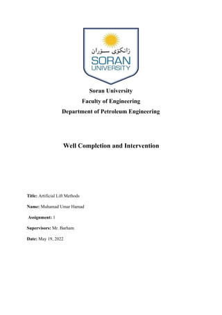 Soran University
Faculty of Engineering
Department of Petroleum Engineering
Well Completion and Intervention
Title: Artificial Lift Methods
Name: Muhamad Umar Hamad
Assignment: 1
Supervisors: Mr. Barham
Date: May 19, 2022
 