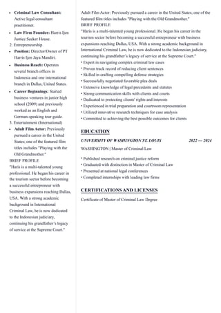 ​
Criminal Law Consultant:
Active legal consultant
practitioner.
​
Law Firm Founder: Harris Ijen
Justice Seeker House.
​
2. Entrepreneurship
​
Position: Director/Owner of PT
Harris Ijen Jaya Mandiri.
​
Business Reach: Operates
several branch offices in
Indonesia and one international
branch in Dallas, United States.
​
Career Beginnings: Started
business ventures in junior high
school (2009) and previously
worked as an English and
German-speaking tour guide.
​
3. Entertainment (International)
​
Adult Film Actor: Previously
pursued a career in the United
States; one of the featured film
titles includes "Playing with the
Old Grandmother."
​
BRIEF PROFILE
​
"Haris is a multi-talented young
professional. He began his career in
the tourism sector before becoming
a successful entrepreneur with
business expansions reaching Dallas,
USA. With a strong academic
background in International
Criminal Law, he is now dedicated
to the Indonesian judiciary,
continuing his grandfather’s legacy
of service at the Supreme Court."
Adult Film Actor: Previously pursued a career in the United States; one of the
featured film titles includes "Playing with the Old Grandmother."
BRIEF PROFILE
"Haris is a multi-talented young professional. He began his career in the
tourism sector before becoming a successful entrepreneur with business
expansions reaching Dallas, USA. With a strong academic background in
International Criminal Law, he is now dedicated to the Indonesian judiciary,
continuing his grandfather’s legacy of service at the Supreme Court."
Expert in navigating complex criminal law cases
•
Proven track record of reducing client sentences
•
Skilled in crafting compelling defense strategies
•
Successfully negotiated favorable plea deals
•
Extensive knowledge of legal precedents and statutes
•
Strong communication skills with clients and courts
•
Dedicated to protecting clients' rights and interests
•
Experienced in trial preparation and courtroom representation
•
Utilized innovative research techniques for case analysis
•
Committed to achieving the best possible outcomes for clients
•
EDUCATION
UNIVERSITY OF WASHINGTON ST. LOUIS 2022 — 2024
WASHINGTON | Master of Criminal Law
Published research on criminal justice reform
•
Graduated with distinction in Master of Criminal Law
•
Presented at national legal conferences
•
Completed internships with leading law firms
•
CERTIFICATIONS AND LICENSES
Certificate of Master of Criminal Law Degree
 