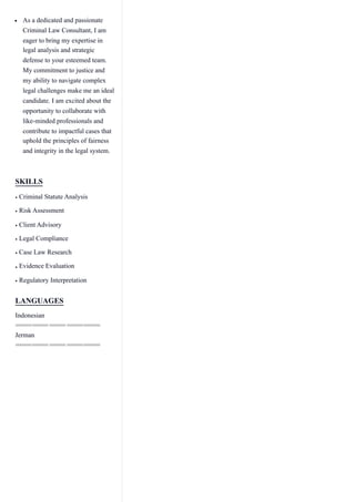 As a dedicated and passionate
Criminal Law Consultant, I am
eager to bring my expertise in
legal analysis and strategic
defense to your esteemed team.
My commitment to justice and
my ability to navigate complex
legal challenges make me an ideal
candidate. I am excited about the
opportunity to collaborate with
like-minded professionals and
contribute to impactful cases that
uphold the principles of fairness
and integrity in the legal system.
SKILLS
Criminal Statute Analysis
•
Risk Assessment
•
Client Advisory
•
Legal Compliance
•
Case Law Research
•
Evidence Evaluation
•
Regulatory Interpretation
•
LANGUAGES
Indonesian
Jerman
 
