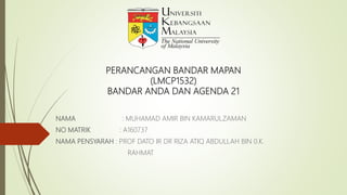 PERANCANGAN BANDAR MAPAN
(LMCP1532)
BANDAR ANDA DAN AGENDA 21
NAMA : MUHAMAD AMIR BIN KAMARULZAMAN
NO MATRIK : A160737
NAMA PENSYARAH : PROF DATO IR DR RIZA ATIQ ABDULLAH BIN 0.K.
RAHMAT
 