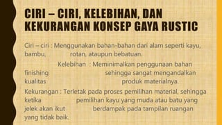 CIRI – CIRI, KELEBIHAN, DAN
KEKURANGAN KONSEP GAYA RUSTIC
Ciri – ciri : Menggunakan bahan-bahan dari alam seperti kayu,
bambu, rotan, ataupun bebatuan.
Kelebihan : Meminimalkan penggunaan bahan
finishing sehingga sangat mengandalkan
kualitas produk materialnya.
Kekurangan : Terletak pada proses pemilihan material, sehingga
ketika pemilihan kayu yang muda atau batu yang
jelek akan ikut berdampak pada tampilan ruangan
yang tidak baik.
 