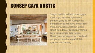 KONSEP GAYA RUSTIC
Sangat terlihat sekali konsep gaya
rustic-nya, yaitu hampir semua
perabot yang ada di ruangan itu
berasal dari bahan kayu. Mulai dari
meja, kursi, lantai, bahkan langit –
langit pun dihiasi dengan ornamen
kayu yang simple tapi elegan.
Desain interior seperti ini membuat
penghuni rumah menjadi lebih
nyaman dan tenang.
 
