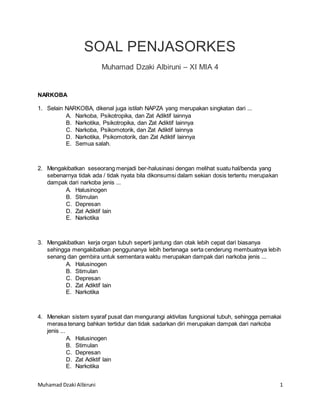 Muhamad Dzaki Albiruni 1
SOAL PENJASORKES
Muhamad Dzaki Albiruni – XI MIA 4
NARKOBA
1. Selain NARKOBA, dikenal juga istilah NAPZA yang merupakan singkatan dari ...
A. Narkoba, Psikotropika, dan Zat Adiktif lainnya
B. Narkotika, Psikotropika, dan Zat Adiktif lainnya
C. Narkoba, Psikomotorik, dan Zat Adiktif lainnya
D. Narkotika, Psikomotorik, dan Zat Adiktif lainnya
E. Semua salah.
2. Mengakibatkan seseorang menjadi ber-halusinasi dengan melihat suatu hal/benda yang
sebenarnya tidak ada / tidak nyata bila dikonsumsi dalam sekian dosis tertentu merupakan
dampak dari narkoba jenis ...
A. Halusinogen
B. Stimulan
C. Depresan
D. Zat Adiktif lain
E. Narkotika
3. Mengakibatkan kerja organ tubuh seperti jantung dan otak lebih cepat dari biasanya
sehingga mengakibatkan penggunanya lebih bertenaga serta cenderung membuatnya lebih
senang dan gembira untuk sementara waktu merupakan dampak dari narkoba jenis ...
A. Halusinogen
B. Stimulan
C. Depresan
D. Zat Adiktif lain
E. Narkotika
4. Menekan sistem syaraf pusat dan mengurangi aktivitas fungsional tubuh, sehingga pemakai
merasa tenang bahkan tertidur dan tidak sadarkan diri merupakan dampak dari narkoba
jenis ...
A. Halusinogen
B. Stimulan
C. Depresan
D. Zat Adiktif lain
E. Narkotika
 