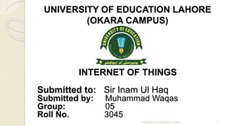 UNIVERSITY OF EDUCATION LAHORE 
(OKARA CAMPUS) 
INTERNET OF THINGS 
Submitted to: Sir Inam Ul Haq 
Submitted by: Muhammad Waqas 
Group: 05 
Roll No. 3045 
University of Education Okara 1 
 