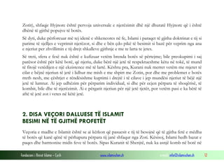Zotit), shfaqje Hyjnore është pervoja universale e njerëzimit dhë një dhuratë Hyjnore që i është
dhënë të gjithë popujve të botës.
Së dyti, duke përforcuar më tej idenë e shkencores në fe, Islami i paraqet të gjitha doktrinat e tij si
parime të sjelljes e veprimit njerëzor, si dhe e bën çdo pikë të besimit si bazë për veprim nga ana
e njeriut per zhvillimin e tij drejt shkalleve gjithnje e me te larta te jetes.
Së treti, sfera e fesë nuk është e kufizuar vetëm brenda botës së përtejme; bile preokupimi i saj
parësor është për këtë botë, që njeriu, duke bërë një jetë të respektueshme këtu në tokë, të mund
të fitojë vetëdijen e një ekzistence më të lartë. Kështu pra, Kurani nuk merret vetëm me mjetet të
cilat e bëjnë njeriun të jetë i lidhur me mish e me shpirt me Zotin, por dhe me problemet e botës
rreth nesh, me çështjet e rëndësishme kuptimi i drejtë i të cilave i jep mundësi njeriut të bëjë një
jetë të lumtur. Ai jep udhëzim për përparim individual, si dhe për ecjen përpara të shoqërisë, të
kombit, bile dhe të njerëzimit. Ai e përgatit njeriun për një jetë tjetër, por vetëm pasi e ka bërë të
aftë të jetë zot i vetes në këtë jetë.

2. DISA VEÇORI DALLUESE TË ISLAMIT
BESIMI NË TË GJITHË PROFETËT
Veçoria e madhe e Islamit është se ai kërkon që pasuesit e tij të besojnë që të gjitha fetë e mëdha
të botës që kanë qënë të përhapura përpara tij janë shfaqur nga Zoti. Kësisoj, Islami hedh bazat e
paqes dhe harmonise midis feve të botës. Sipas Kuranit të Shenjtë, nuk ka asnjë komb në botë në
Fondacioni i Rinisë Islame — Cyrih

www.islamischen.ch

e-mail: info@islamischen.ch

12

 