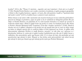 kombet" (25:1); dhe "Thuaj: O njerëzim , sigurisht unë jam Lajmëtari i Zotit për ju të gjithë"
(7:158). Prandaj Profeti Botëror zuri vendin e profetëve kombëtare, të gjitha pengesat gjeografike
u fshinë si dhe të gjitha barrierat e ngjyrës e të racës, dhe mbi parimin e madh se "njerëzimi është
një komb i vetëm" (2:213) u hodhën bazat e unitetit të racës njerëzore.
Duhet shtuar se një unitet i tillë i njerëzimit nuk mund të kryhej po të mos realizohej përfundimi i
procesit të shfaqjes së profetëve, sepse në qoftë se do të vazhdonin të shfaqeshin profetë dhe pas
daljes së Profetit Botëror, ata padyshim do t'u vinin kazmën themeleve të unitetit që synonte të
realizonte Islami duke i dhënë të gjithë botës një profet të vetëm. Se këndejmi buron dhe thënia
se Profeti i Shenjtë Muhamed është "Lajmëtari i Zotit dhe i fundmi i profetëve" (33:40). Mund të
shtohet më tej se qëllimi i dërgimit të një profeti tek një popull ishte për të vënë në dukje rrugët
që duhet të ndiqnin njerëzit për të vendosur lidhje të forta shpirtrore me Zotin. Ai qëllim arriti
përsosmërinë nëpërmjet Profetit të madh Botëror, mesazhi i të cilit ishte aq i përsosur sa i
përmbushte kërkesat jo vetëm për të gjithë kombet bashkëkohës por dhe për të gjithë brezat e
ardhshëm. Kjo pretendohet qartë nga Kurani (shih 5:3 të cituar më lart), një pretendim që nuk
parashtrohet nga ndonjë fe tjetër. Meqenë se feja kështu arriti përsosmërinë, nuk mbeti nevojë
për ndonjë fe tjetër pas Islamit apo për ndonjë profet tjetër pas Profetit Muhamed.

Fondacioni i Rinisë Islame — Cyrih

www.islamischen.ch

e-mail: info@islamischen.ch

15

 
