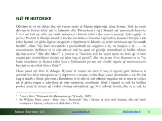 NJË FE HISTORIKE
Dëshiroj të vë në dukje dhe një veçori tjetër të Islamit nëpërmjet kësaj hyrjeje. Nuk ka asnjë
dyshim se Islami është një fe historike dhe Themeluesi i saj i Shenjtë një personazh historik.
Është një fakt që edhe një kritik armiqësor i Islamit është i detyruar ta pranojë. Çdo ngjarje në
jetën e Profetit të Shenjtë mund të lexohet në dritën e historisë. Gjithashtu, Kurani i Shenjtë, i cili
është burimi i të gjitha ligjeve shoqërore e shpirtrore të Islamit, siç është nënvizuar nga Bosuorth
Smithi 3 , është "një libër absolutisht i pashembullt në origjinën e tij, në ruajtjen e tij . . . në
autenticitetin thelbësor të të cilit askush nuk ka qenë në gjendje ndonjëherë të hedhë ndonje
dyshim serioz." Bile dhe Muiri 4 e pranon se "ndoshta nuk ka vepër tjetër në botë që të ketë
ruajtur për dymbëdhjetë shekuj një tekst kaq të pastër", dhe shton me Von Hammer-in se "ne
kemi mendimin se Kurani është fjala e Muhamedit po me atë shkallë sigurie që muhamedanët
besojnë se ajo është fjala e Zotit."
Duke pasur një libër të shfaqjes Hyjnore të ruajtur në mënyrë kaq të sigurtë gjatë shekujve si
udhërrëfyes drejt mirëqenies se tij shpirtrore e morale, si dhe duke pasur shembullin e një Profeti
kaq të madh e fisnik, përvojat e larmishme të të cilit në jetë ofrojnë rregullat më të mira të sjelljes
në të gjitha etapat e ndryshme të jetës njerëzore, muslimani është i sigurtë se nuk ka hedhur
poshtë asnjë të vërtetë që i është zbuluar ndonjëherë nga Zoti ndonjë kombi, dhe se ai nuk ka
3
4

Autor i librit “Muhamedi dhe Muhamedanizmi” (Londër, 1889)
Sir William Muir, autor i librit “Jeta e Muhamedit” dhe i librave të tjerë mbi Islamin, dhe një kritik
armiqësor i Islamit, i cili jetoi në shekullin e 19-të.

Fondacioni i Rinisë Islame — Cyrih

www.islamischen.ch

e-mail: info@islamischen.ch

16

 