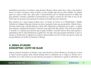 pershkrimi i perseritur i te drejteve sipas Kuranit. Besimi i drejte eshte fara e mire e cila mund te
rritet e te behet veç peme e mire ne qofte se merr ushqim nga toka ku eshte mbjelle. Ai ushqim
jepet me vepra te mira. Nje pike tjeter e domosdoshme per t'u mbajtur parasysh ne lidhje me
pese parimet e besimit e praktikes te permendura ne vargjet e cituara me lart eshte se ato, ne nje
forme apo ne nje tjeter, jane pranuar ne menyre universale nga raca njerezore.
Pese parimet siç i kemi treguar tashme jane: (1) besim ne Zotin, ne te Padukshmin e Madh,
(2)besim ne shfaqjen Hyjnore; c)besim ne jeten e pertejme; kurse nga ana praktike: (4)lutje Zotit, i
cili eshte burimi nga i cili del dashuria e Zotit, dhe (5)lemosha ne kuptimin me te gjere - te gjitha
keto tregojne respektivisht kryerjen e detyrave tona ndaj Zotit dhe njeriut. Tani, keto pese parime
te besimit e te veprimit jane pranuar nga te gjithe kombet e rruzullit tokesor. Keto jane parimet e
perbashketa mbi te cilat mbeshteten te gjitha fete. Ne fakt, keto pese parime themelore te fese se
shenjte te Islamit jane te ngulitura ne natyren njerezoreKetu une do t'i marr nje nga nje, ashtu siç
jane pershkruar me hollesi ne Kuranin e Shenjte.

4. QENIA HYJNORE
KONCEPTIMI I ZOTIT NE ISLAM
Nga tre parimet themelore te besimit, i pari eshte besimi ne Zotin. Besimi ne nje fuqi me te larte
se njeriu mund ta gjejme duke shkuar mbrapa deri ne antikitetin me te larget, ne kohrat me te
hereshme ne te cilat mund ta na çoje historia, por popuj te ndryshem ne epoka te ndryshme e ne
Fondacioni i Rinisë Islame — Cyrih

www.islamischen.ch

e-mail: info@islamischen.ch

18

 