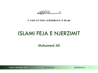 N ë e r të A ll-llah të Gjith mëh h
më
ut,
ë s irs mit, M ëh s
s irueit!

ISLAMI FEJA E NJERZIMIT
Muhamed Ali

Fondacioni i Rinisë Islame — Cyrih

www.islamischen.ch

e-mail: info@islamischen.ch

2

 