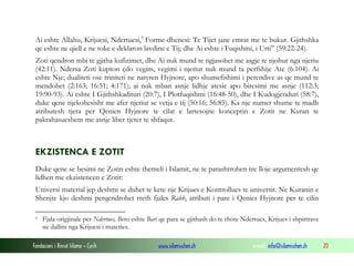 Ai eshte Allahu, Krijuesi, Ndertuesi, 5 Forme-dhenesi: Te Tijet jane emrat me te bukur. Gjithshka
qe eshte ne qiell e ne toke e deklaron lavdine e Tij; dhe Ai eshte i Fuqishmi, i Urti” (59:22-24).
Zoti qendron mbi te gjitha kufizimet, dhe Ai nuk mund te ngjasohet me asgje te njohur nga njeriu
(42:11). Ndersa Zoti kupton çdo vegim, vegimi i njeriut nuk mund ta perfshije Ate (6:104). Ai
eshte Nje; dualiteti ose triniteti ne natyren Hyjnore, apo shumefishimi i perendive as qe mund te
mendohet (2:163; 16:51; 4:171); ai nuk mban asnje lidhje atesie apo biresimi me asnje (112:3;
19:90-93). Ai eshte I Gjithshkadituri (20:7), I Plotfuqishmi (16:48-50), dhe I Kudogjenduri (58:7),
duke qene njekohesisht me afer njeriut se vetja e tij (50:16; 56:85). Ka nje numer shume te madh
atributesh tjera per Qenien Hyjnore te cilat e lartesojne konceptin e Zotit ne Kuran te
pakrahasueshem me asnje liber tjeter te shfaqur.

EKZISTENCA E ZOTIT
Duke qene se besimi ne Zotin eshte themeli i Islamit, ne te parashtrohen tre lloje argumentesh qe
lidhen me ekzistencen e Zotit:
Universi material jep deshmi se duhet te kete nje Krijues e Kontrollues te universit. Ne Kuranin e
Shenjte kjo deshmi perqendrohet rreth fjales Rabb, atributi i pare i Qenies Hyjnore per te cilin
5

Fjala origjinale per Ndertues, Beres eshte Bari qe para se gjithash do te thote Ndertues, Krijues i shpirtrave
ne dallim nga Krijuesi i materies.

Fondacioni i Rinisë Islame — Cyrih

www.islamischen.ch

e-mail: info@islamischen.ch

20

 