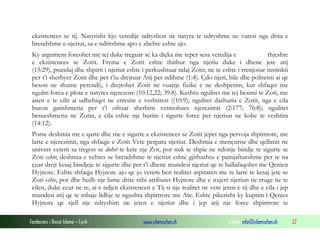 ekzistences se tij. Natyrisht kjo vetedije ndryshon ne natyra te ndryshme ne varesi nga drita e
brendshme e njeriut, sa e ndritshme apo e zbehte eshte ajo.
Ky argument forcohet me tej duke treguar se ka diçka me teper sesa vetedija e
thjeshte
e ekzistences se Zotit. Fryma e Zotit eshte thithur nga njeriu duke i dhene jete atij
(15:29), prandaj dhe shpirti i njeriut eshte i perkushtuar ndaj Zotit; ne te eshte i rrenjosur instinkti
per t’i sherbyer Zotit dhe per t’iu drejtuar Atij per ndihme (1:4). Çdo njeri, bile dhe politeisti ai qe
beson ne shume perendi), i drejtohet Zotit ne vuajtje fizike e ne deshperim, kur shfaqet me
ngulm forca e plote e natyres njerezore (10:12,22; 39:8). Keshtu ngulitet me tej besimi te Zoti, me
anen e te cilit ai udhehiqet ne erresire e veshtiresi ((10:9); ngulitet dashuria e Zotit, nga e cila
buron gatishmeria per t’i ofruar sherbim vetmohues njerezimit (2:177; 76:8); ngulitet
besueshmeria ne Zotin, e cila eshte nje burim i sigurte force per njeriun ne kohe te veshtira
(14:12).
Porse deshmia me e qarte dhe me e sigurte e ekzistences se Zotit jepet nga pervoja shpirtrore, me
larte e njerezimit, nga shfaqje e Zotit Vete perpara njeriut. Deshmia e mençurise dhe qellimit ne
univers vetem sa tregon se duhet te kete nje Zot, por nuk te shpie ne ndonje bindje te sigurte se
Zoti eshte; deshmia e vehtes se brendshme te njeriut eshte gjithashtu e pamjaftueshme per te na
çuar drejt kesaj bindjeje te sigurte dhe per t’i dhene mundesi njeriut qe te ballafaqohet me Qenien
Hyjnore. Eshte shfaqja Hyjnore ajo qe jo vetem ben realitet aspiraten me te larte te kesaj jete se
Zoti eshte, por dhe hedh nje lume drite mbi atributet Hyjnore dhe e nxjerr njeriun ne rruge ne te
cilen, duke ecur ne te, ai e ndjen ekzistencen e Tij si nje realitet ne vete jeten e tij dhe e cila i jep
mundesi atij qe te mbaje lidhje te ngushta shpirtrore me Ate. Eshte pikerisht ky kuptim i Qenies
Hyjnore qe sjell nje ndryshim ne jeten e njeriut dhe i jep atij nje force shpirtrore te
Fondacioni i Rinisë Islame — Cyrih

www.islamischen.ch

e-mail: info@islamischen.ch

22

 