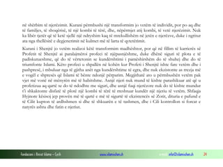 në shërbim të njerëzimit. Kurani përmbushi një transformim jo vetëm të individit, por po aq dhe
të familjes, të shoqërisë, të një kombi të tërë, dhe, nëpërmjet atij kombi, të vetë njerëzimit. Nuk
ka libër tjetër që të ketë sjellë një ndryshim kaq të mrekullishëm në jetën e njerëzve, duke i ngritur
ata nga thellësitë e degjenerimit në kulmet më të larta të qytetërimit.
Kurani i Shenjtë jo vetëm realizoi këtë transformim madhështor, por që në fillim të karrierës së
Profetit të Shenjtë ai paralajmëroi profeci të njëpasnjëshme, duke dhënë siguri të plota e të
padiskutueshme, që do të vërtetonin se kundërshtimi i pamëshirshëm do të shuhej dhe do të
triumfonte Islami. Këto profeci u shpallën në kohën kur Profeti i Shenjtë ishte fare vetëm dhe i
pashpresë, i mbuluar nga të gjitha anët nga kundërshtime të egra, dhe nuk ekzistonte as rrezja më
e vogël e shpresës që Islami të bënte ndonjë përparim. Megjithatë ato u përmbushën vetëm pak
vjet më vonë në mënyrën më të habitshme. Asnjë njeri nuk mund të kishte parashikuar atë që u
profetizua aq qartë se do të ndodhte me siguri, dhe asnjë fuqi njerëzore nuk do të kishte mundur
t’i shkaktonte disfatë të plotë një kombi të tërë të rreshtuar kundër një njeriu të vetëm. Shfaqja
Hyjnore kësisoj jep provën më të qartë e më të sigurtë të ekzistencës së Zotit, dituria e pafund e
të Cilit kupton të ardhshmen si dhe të shkuarën e të tashmen, dhe i Cili kontrollon si forcat e
natyrës ashtu dhe fatin e njeriut.

Fondacioni i Rinisë Islame — Cyrih

www.islamischen.ch

e-mail: info@islamischen.ch

24

 