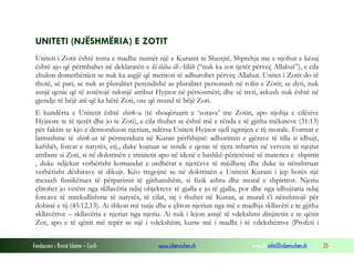 UNITETI (NJËSHMËRIA) E ZOTIT
Uniteti i Zotit është tema e madhe numër një e Kuranit te Shenjtë. Shprehja me e njohur e kësaj
është ajo që përmbahet në deklaratën e lã ilãha ill-Allãh (“nuk ka zot tjetër përveç Allahut”), e cila
zbulon domethënien se nuk ka asgjë që meriton të adhurohet përveç Allahut. Unitet i Zotit do të
thotë, së pari, se nuk as pluralitet perendishë as pluralitet personash në rolin e Zotit; se dyti, nuk
asnjë qenie që të zotërojë ndonjë atribut Hyjnor në përsosmëri; dhe së treti, askush nuk është në
gjendje të bëjë atë që ka bërë Zoti, ose që mund të bëjë Zoti.
E kundërta e Unitetit është shirk-u (të shoqëruarit e ‘zotave’ me Zotin, apo njohja e cilësive
Hyjnore te të tjerët dhe jo te Zoti), e cila thuhet se është më e rënda e të gjitha mëkateve (31:13)
për faktin se kjo e demoralizon njeriun, ndërsa Uniteti Hyjnor sjell ngritjen e tij morale. Format e
larmishme të shirk-ut të përmendura në Kuran përfshijnë: adhurimin e gjërave të tilla si idhujt,
kafshët, forcat e natyrës, etj., duke kujtuar se sende e qenie të tjera mbartin në vetvete të njejtat
atribute si Zoti, si në doktrinën e trinitetit apo në idenë e bashkë-përjetësisë së materies e shpirtit
, duke ndjekur verbërisht komandat e urdhërat e njerëzve të mëdhenj dhe duke iu nënshtruar
verbërisht dëshirave të dikujt. Këo tregojnë se në doktrinën e Unitetit Kurani i jep botës një
mesazh fisnikërues të përparimit të gjithanshëm, si fizik ashtu dhe moral e shpirtror. Njeriu
çlirohet jo vetëm nga skllavëria ndaj objekteve të gjalla e jo të gjalla, por dhe nga idhujtaria ndaj
forcave të mrekullishme të natyrës, të cilat, siç i thuhet në Kuran, ai mund t’i nënshtrojë për
dobinë e tij (45:12,13). Ai shkon më tutje dhe e çliron njeriun nga më e madhja skllavëri e te gjitha
skllavërive – skllavëria e njeriut nga njeriu. Ai nuk i lejon asnjë të vdekshmi dinjitetin e te qënit
Zot, apo e të qënit më tepër se një i vdekshëm; kurse më i madhi i të vdekshëmve (Profeti i
Fondacioni i Rinisë Islame — Cyrih

www.islamischen.ch

e-mail: info@islamischen.ch

25

 