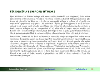 PËRSOSMËRIA E SHFAQJES HYJNORE
Sipas mësimeve të Islamit, shfaqja nuk është vetëm universale por progresive, duke arritur
përsosmërinë në të fundmin e Profetëve, Profetin e Shenjtë Muhamed. Shfaqjet iu dhuruan çdo
kombi në përputhje me kërkesat e tij, dhe në çdo epokë shfaqja u realizua në përputhje me
kapacitetin e popullit të asaj epoke. Dhe nësa truri i njeriut po bëhej gjithnjë e më i zhvilluar,
gjithnjë e më shumë dritë u hodh nga shfaqja mbi çështje të tilla si ekzistenca dhe atributet e
Zotit, natyra e shfaqjes nga Ai, kompensimi për të mirën dhe të keqen, jeta pas vdekjes, etj.
Kurani, libri i shenjtë i shfaqur i fundit, hedh dritë të plotë mbi të gjitha gjërat thelbësore të fesë,
bën të qarta ato që, për shkak të rrethanave, kishin mbetur të errëta, dhe e bëri fenë të përsosur.
Përveç kësaj, Kurani vë në dukje se mësimet e librave të shenjtë të mëparshëm kishin pësuar
ndryshime, dhe prandaj vetëm nje shfaqje nga Zoti mund t’i veçonte mësimet e pastërta Hyjnore
nga masa e gabimeve që ishin grumbulluar rreth tyre. Këtë bëri Kurani, prandaj dhe quhet
“kujdestar” i të gjithë librave të shenjtë të mëparshëm. Ai gjithashtu merr përsipër edhe rolin e
gjykatësit, duke përcaktuar dhe ndryshimet midis tyre. Të gjitha fetë kanë ardhur nga Zoti, mirëpo
edhe doktrinat e tyre bazë kanë pësuar ndryshime nga njera tjetra deri në atë shkallë sa që është
bërë thjesht e pakonceptueshme që ato të kenë dalë nga i njejti burim Hyjnor. Më në fund qe
Kurani ai që vuri në dukje terrenin e përbashkët, me fjalë të tjera, Unitetin e Zotit dhe
universalitetin e shfaqjes.

Fondacioni i Rinisë Islame — Cyrih

www.islamischen.ch

e-mail: info@islamischen.ch

28

 