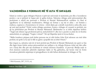 VAZHDIMËSIA E FORMAVE MË TË ULTA TË SHFAQJES
Islami jo vetëm e quan shfaqjen Hyjnore si përvojë universale të njerëzimit, por dhe e konsideron
portën e saj si përherë të hapur për të gjitha kohrat. Ndonëse shfaqja arriti përsosmërinë dhe
profetizmi u mbyll me personin e Profetit të Shenjtë MuhamedZoti vazhdon t’u flasë të
zgjedhurve të tij ndërmjet muslimanëve. Shfaqja në format e saj më të ulëta – në formën e
ëndrave, vegimeve e frymëzimeve të vërteta – është diçka që u ndodh si profetëve ashtu dhe atyre
që nuk janë profetë. 6 Eshtë vetëm shfaqja autoritare, forma e shfaqjes së veçantë te profetët, ajo
që ka përfunduar pas Profetit të Shenjtë Muhamed. Dëshmohet se ai është shprehur kështu:
“Asgjë nuk mbetet nga profetizmi përveç mubashshirãt-it”; dhe kur e pyetën se çfarë do të thoshte
mubashshirãt, ai u përgjigj: “Vegim i vërtetë”. Në një Shprehje tjetër të tij na thuhet:
“Midis kombeve përpara jush kishte persona me të cilët kishte folur Zoti ndonese ata nuk ishin
profetë; në qoftë se ka një të tillë ne gjirin e popullit tim ai është Omeri.”
Kjo tregon se, ndonëse nuk do të ketë profetë pas Profetit të Shenjtë Muhamed, me qenë se feja
dhe ligjet fetare kishin arritur përsosmërinë me ardhjen e tij, shfaqja Hyjnore është një fakt edhe
sot e kësaj dite dhe për një musliman të vërtetë ekziston mundësia ta provojë. Bindja reale se
Zoti ekziston realizohet pikërisht nëpërmjet fjalës së Tij; gjithashtu, një besim vital në Zotin
rivendoset pikërisht nëpërmjet të përzgjedhurve të cilët bëhen dëshmitarë të shfaqjes së Tij.

6

Shih Kuranin, 28:7, 5:111, etj.

Fondacioni i Rinisë Islame — Cyrih

www.islamischen.ch

e-mail: info@islamischen.ch

29

 