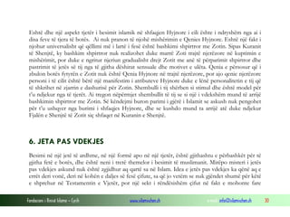 Eshtë dhe një aspekt tjetër i besimit islamik në shfaqjen Hyjnore i cili ështe i ndryshëm nga ai i
disa feve të tjera të botës. Ai nuk pranon të njohë mishërimin e Qenies Hyjnore. Eshtë një fakt i
njohur universalisht që qëllimi më i lartë i fesë është bashkimi shpirtror me Zotin. Sipas Kuranit
të Shenjtë, ky bashkim shpirtror nuk realizohet duke marrë Zoti trajtë njerëzore në kuptimin e
mishërimit, por duke e ngritur njeriun gradualisht drejt Zotit me anë të përparimit shpirtror dhe
pastrimit të jetës së tij nga të gjitha dëshirat sensuale dhe motivet e ulëta. Qenia e përsosur që i
zbulon botës fytyrën e Zotit nuk është Qenia Hyjnore në trajtë njerëzore, por ajo qenie njerëzore
personi i të cilit është bërë një manifestim i atributeve Hyjnore duke e lënë personalitetin e tij që
të shkrihet në zjarrin e dashurisë për Zotin. Shembulli i tij shërben si stimul dhe është model për
t’u ndjekur nga të tjerët. Ai tregon nëpërmjet shembullit të tij se si një i vdekshëm mund të arrijë
bashkimin shpirtror me Zotin. Së këndejmi buron parimi i gjërë i Islamit se askush nuk pengohet
për t’u ushqyer nga burimi i shfaqjes Hyjnore, dhe se kushdo mund ta arrijë atë duke ndjekur
Fjalën e Shenjtë të Zotit siç shfaqet në Kuranin e Shenjtë.

6. JETA PAS VDEKJES
Besimi në një jetë të ardhme, në një formë apo në një tjetër, është gjithashtu e përbashkët për të
gjitha fetë e botës, dhe është neni i tretë themelor i besimit të muslimanit. Mirëpo misteri i jetës
pas vdekjes askund nuk është zgjidhur aq qartë sa në Islam. Idea e jetës pas vdekjes ka qënë aq e
errët deri vonë, deri në kohën e daljes së fesë çifute, sa që jo vetëm se nuk gjëndet shumë për këtë
e shprehur në Testamentin e Vjetër, por një sekt i rëndësishëm çifut në fakt e mohonte fare
Fondacioni i Rinisë Islame — Cyrih

www.islamischen.ch

e-mail: info@islamischen.ch

30

 