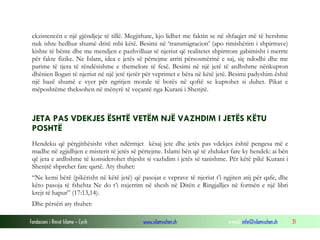 ekzistencën e një gjëndjeje të tillë. Megjithate, kjo lidhet me faktin se në shfaqjet më të hershme
nuk ishte hedhur shumë dritë mbi këtë. Besimi në ‘transmigracion’ (apo rimishërim i shpirtrave)
kishte të bënte dhe me mendjen e pazhvilluar të njeriut që realitetet shpirtrore gabimisht i merrte
për fakte fizike. Ne Islam, idea e jetës së përtejme arriti përsosmërinë e saj, siç ndodhi dhe me
parime të tjera të rëndësishme e themelore të fesë. Besimi në një jetë të ardhshme nënkupton
dhënien llogari të njeriut në një jetë tjetër për veprimet e bëra në këtë jetë. Besimi padyshim është
një bazë shumë e vyer për ngritjen morale të botës në qoftë se kuptohet si duhet. Pikat e
mëposhtëme theksohen në mënyrë të veçantë nga Kurani i Shenjtë.

JETA PAS VDEKJES ËSHTË VETËM NJË VAZHDIM I JETËS KËTU
POSHTË
Hendeku që përgjithësisht vihet ndërmjet kësaj jete dhe jetës pas vdekjes është pengesa më e
madhe në zgjidhjen e misterit të jetës së përtejme. Islami bën që të zhduket fare ky hendek: ai bën
që jeta e ardhshme të konsiderohet thjesht si vazhdim i jetës së tanishme. Për këtë pikë Kurani i
Shenjtë shprehet fare qartë. Aty thuhet:
“Ne kemi bërë (pikërisht në këtë jetë) që pasojat e veprave të njeriut t’i ngjiten atij për qafe, dhe
këto pasoja të fshehta Ne do t’i nxjerrim në shesh në Ditën e Ringjalljes në formën e një libri
krejt të hapur” (17:13,14).
Dhe përsëri aty thuhet:
Fondacioni i Rinisë Islame — Cyrih

www.islamischen.ch

e-mail: info@islamischen.ch

31

 