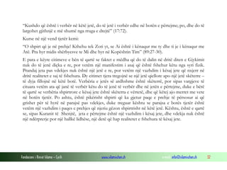 “Kushdo që është i verbër në këtë jetë, do të jetë i verbër edhe në botën e përtejme; po, dhe do të
largohet gjithnjë e më shumë nga rruga e drejtë” (17:72).
Kurse në një vend tjetër kemi:
“O shpirt që je në prehje! Kthehu tek Zoti yt, se Ai është i kënaqur me ty dhe ti je i kënaqur me
Atë. Pra hyr midis shërbyesve te Mi dhe hyr në Kopështin Tim” (89:27-30).
E para e këyre citimeve e bën të qartë se faktet e mëdha që do të dalin në dritë diten e Gjykimit
nuk do të jenë diçka e re, por vetëm një manifestim i asaj që është fshehur këtu nga syri fizik.
Prandaj jeta pas vdekjes nuk është një jetë e re, por vetëm një vazhdim i kësaj jete që nxjerr në
dritë realitetet e saj të fshehura. Dy citimet tjera tregojnë se një jetë qiellore apo një jetë skëterre –
të dyja fillojnë në këtë botë. Verbëria e jetës së ardhshme është skëterrë, por sipas vargjeve të
cituara vetëm ata që janë të verbër këtu do të jenë të verbër dhe në jetën e përtejme, duke e bërë
të qartë se verbëria shpirtrore e kësaj jete është skëterra e vërtetë, dhe që këtej ajo merret me vete
në botën tjetër. Po ashtu, është pikërisht shpirti që ka gjetur paqe e prehje të përsosur ai që
grishet për të hyrë në parajsë pas vdekjes, duke treguar kështu se parajsa e botës tjetër është
vetëm një vazhdim i paqes e prehjes që njeriu gëzon shpirtrisht në këtë jetë. Kështu, është e qartë
se, sipas Kuranit të Shenjtë, jeta e përtejme është një vazhdim i kësaj jete, dhe vdekja nuk është
një ndërprerje por një hallkë lidhëse, një derë që hap realitetet e fshehura të kësaj jete.

Fondacioni i Rinisë Islame — Cyrih

www.islamischen.ch

e-mail: info@islamischen.ch

32

 