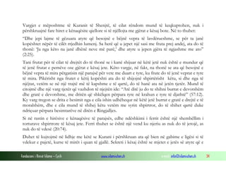 Vargjet e mëposhtme të Kuranit të Shenjtë, të cilat rëndom mund të keqkuptohen, nuk i
përshkruajnë fare hiret e kënaqësite qiellore si të njëllojta me gjërat e kësaj bote. Në to thuhet:
“Dhe jepi lajme të gëzuara atyre që besojnë e bëjnë vepra të lavdërueshme, se për ta janë
kopështet nëpër të cilët rrjedhin lumenj. Sa herë që u jepet një sasi me fruta prej andej, ata do të
thonë: ‘Ja nga këto na janë dhënë neve më parë,’ dhe atyre u jepen gjëra të ngjashme me ato”
(2:25).
Tani frutat për të cilat të drejtët do të thonë se i kanë shijuar në këtë jetë nuk është e mundur që
të jenë frutat e pemëve ose gjërat e kësaj jete. Këto vargje, në fakt, na thonë se ata që besojnë e
bëjnë vepra të mira përgatisin një parajsë për vete me duart e tyre, ku frute do të jenë veprat e tyre
të mira. Pikërisht nga frutet e këtij kopështi ata do të shijojnë shpirtërisht këtu, si dhe nga të
njëjtat, vetëm se në një trajtë më të kapshme e të qartë, do të hanë ata në jetën tjetër. Mund të
citojmë dhe një varg tjetër që vazhdon të njejtën ide: “Atë ditë ju do te shihni burrat e devotshëm
dhe gratë e devotshme, me dritën që shkëlqen përpara tyre në krahun e tyre të djathtë” (57:12).
Ky varg tregon se drita e besimit nga e cila ishin udhëhequr në këtë jetë burrat e gratë e drejtë e të
moralshëm, dhe e cila mund të shihej këtu vetëm me syrin shpirtror, do të shihet qartë duke
ndriçuar përpara besimtarëve në ditën e Ringjalljes.
Si në rastin e hirësive e kënaqësive të parajsës, edhe ndëshkimi i ferrit është një shembëllim i
torturave shpirtrore të kësaj jete. Ferri thuhet se është një vend ku njeriu as nuk do të jetojë, as
nuk do të vdesë (20:74).
Duhet të kujtojmë në lidhje me këtë se Kurani i përshkruan ata që bien në gabime e ligësi si të
vdekur e pajetë, kurse të mirët i quan të gjallë. Sekreti i kësaj është se mjetet e jetës së atyre që e
Fondacioni i Rinisë Islame — Cyrih

www.islamischen.ch

e-mail: info@islamischen.ch

34

 
