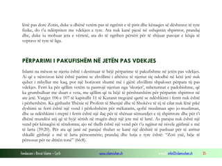 lënë pas dore Zotin, duke u dhënë vetëm pas të ngrënit e të pirit dhe kënaqjes së dëshirave të tyre
fizike, do t’u ndërpriten me vdekjen e tyre. Ata nuk kanë pjesë në ushqimin shpirtror, prandaj
dhe, duke iu mohuar jeta e vërtetë, ata do të ngrihen përsëri për të shijuar pasojat e këqia të
veprave të tyre të liga.

PËRPARIMI I PAKUFISHËM NË JETËN PAS VDEKJES
Islami na mëson se njeriu është i destinuar të bëjë përparime të pakufishme në jetën pas vdekjes.
Ai që e nënvizon këtë është parimi se zhvillimi i aftësive të njeriut siç ndodhë në këtë jetë nuk
quhet i mbyllur me kaq, por një horizont shumë më i gjërë zhvillimi shpaloset përpara tij pas
vdekjes. Ferri ka për qëllim vetëm ta pastrojë njeriun nga ‘skorjet’, mbeturinat e padobishme, që
ka grumbulluar me duart e veta, me qëllim që ta bëjë të përshtatshëm për përparim shpirtror në
ate jetë. Vargjet 106 e 107 të kapitullit 11 të Kuranit tregojnë qartë se ndëshkimi i ferrit nuk është
i përhershëm. Ka gjithasht Thënie të Profetit të Shenjtë dhe të Shokëve të tij të cilat nuk lënë pikë
dyshimi se ferri është një vend i përkohshëm për mëkatarin, qoftë musliman apo jo-musliman,
dhe se ndëshkimi i rreptë i ferrit është një ilaç për të shëruar sëmundjet e tij shpirtrore dhe për t’i
dhënë mundësi atij që të hyjë sërish në rrugën drejt një jete më të lartë. As parajsa nuk është një
vend për kënaqësi të rëndomta; ajo në thelb është një vend për t’u ngjitur në nivele gjithnjë e më
të larta (39:20). Për ata që janë në parajsë thuhet se kanë një dëshirë të pashuar për të arritur
shkallë gjithnjë e më të larta përsosmërie; prandaj dhe lutja e tyre është: “Zoti ynë, bëje të
përsosur për ne dritën tonë” (66:8).
Fondacioni i Rinisë Islame — Cyrih

www.islamischen.ch

e-mail: info@islamischen.ch

35

 
