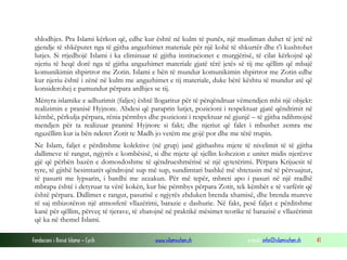 shlodhjes. Pra Islami kërkon që, edhe kur është në kulm të punës, një musliman duhet të jetë në
gjendje të shkëputet nga të gjitha angazhimet materiale për një kohë të shkurtër dhe t’i kushtohet
lutjes. Si rrjedhojë Islami i ka eliminuar të gjitha institucionet e murgjërisë, të cilat kërkojnë që
njeriu të heqë dorë nga të gjitha angazhimet materiale gjatë tërë jetës së tij me qëllim që mbajë
komunikimin shpirtror me Zotin. Islami e bën të mundur komunikimin shpirtror me Zotin edhe
kur njeriu është i zënë në kulm me angazhimet e tij materiale, duke bërë kështu të mundur atë që
konsiderohej e pamundur përpara ardhjes se tij.
Mënyra islamike e adhurimit (faljes) është llogaritur për të përqëndruar vëmendjen mbi një objekt:
realizimin e pranisë Hyjnore. Abdesi që paraprin lutjet, pozicioni i respektuar gjatë qëndrimit në
këmbë, përkulja përpara, rënia përmbys dhe pozicioni i respektuar në gjunjë – të gjitha ndihmojnë
mendjen për ta realizuar praninë Hyjnore si fakt; dhe njeriut që falet i mbushet zemra me
ngazëllim kur ia bën nderet Zotit te Madh jo vetëm me gojë por dhe me tërë trupin.
Ne Islam, faljet e përditshme kolektive (në grup) janë gjithashtu mjete të nivelimit të të gjitha
dallimeve të rangut, ngjyrës e kombësisë, si dhe mjete që sjellin kohezion e unitet midis njerëzve
gjë që përbën bazën e domosdoshme të qëndrueshmërisë së një qytetërimi. Përpara Krijuesit të
tyre, të gjithë besimtarët qëndrojnë sup më sup, sundimtari bashkë më shtetasin më të përvuajtur,
të pasurit me lypsarin, i bardhi me zezakun. Për më tepër, mbreti apo i pasuri në një rradhë
mbrapa është i detyruar ta vërë kokën, kur bie përmbys përpara Zotit, tek këmbët e të varfërit që
është përpara. Dallimet e rangut, pasurisë e ngjyrës zhduken brenda xhamisë, dhe brenda mureve
të saj mbizotëron një atmosferë vllazërimi, barazie e dashurie. Në fakt, pesë faljet e përditshme
kanë për qëllim, përveç të tjerave, të zbatojnë në praktikë mësimet teorike të barazisë e vllazërimit
që ka në themel Islami.
Fondacioni i Rinisë Islame — Cyrih

www.islamischen.ch

e-mail: info@islamischen.ch

41

 