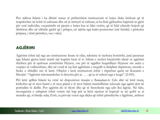 Por ndërsa Islami i ka dhënë status të përhershëm institucionit të lutjes duke kërkuar që të
respektohet në kohë të caktuara dhe në jë mënyrë të caktuar, ai ka lënë gjithashtu hapësirë të gjërë
për vetë individin, veçanërisht në pjesën e lutjes kur ai falet vetëm, që të bëjë çfaredo lutjesh që
dëshiron dhe në cilëndo gjuhë që i pëlqen, në njërin nga katër pozicionet (më këmbë, i përkulur
përpara, i rënë përmbys, ose i ulur).

AGJËRIMI
Agjërimi është një nga ato institucione fetare të cilat, ndonëse të njohura botërisht, janë pasuruar
nga Islami gjersa kanë marrë një kuptim krejt të ri. Islami e mohoi krejtësisht idenë se agjërimi
shërben për të qetësuar zemërimin Hyjnor, ose për të ngjallur keqardhjen Hyjnore me anën e
vuajtjes së vullnetshme, dhe në vend të saj futi agjërimin e rregullt si disiplinë shpirtrore, morale e
fizike e shkallës më të lartë. Objekti i ketij institucioni është i shprehur qartë në Kuranin e
Shenjtë: “Agjërimi rekomandohet si detyrim për ju . . . që ju të ruheni nga e keqja” (2:183).
Për këtë qëllim Islami ka vënë në dispozicion muajin e Ramadaan-it. Çdo ditë në këtë muaj,
kërkohet që të mos hamë e të mos pijmë e të mos bëjmë marrëdhënie seksuale nga agimi deri në
perëndim të diellit. Por agjërim do të thotë dhe që të frenohemi nga çdo lloj ligësie. Në fakt,
mosngrënia e ushqimit është vetëm një hap për ta bërë njeriun të kuptojë se në qoftë se ai
mundet që, si bindje ndaj Zotit, ta privojë veten nga diçka që është përndryshe e ligjshme, atëhere

Fondacioni i Rinisë Islame — Cyrih

www.islamischen.ch

e-mail: info@islamischen.ch

42

 