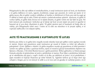Pelegrinazhi ka dhe një ndikim të mrekullueshëm, si asnjë institucion tjetër në botë, në sheshimin
e të gjitha dallimeve të racës, ngjyrës, kombësisë, rangut apo pasurisë. Jo vetëm që njerëz të të
gjitha racave dhe të gjithë vendeve mblidhen së bashku si shërbëtorë të Zotit, por nuk ka asgjë që
t’i dallojë të lartët nga të ultët. Është një mizëri e jashtëzakonshme qëniesh njerëzore, të gjithë të
veshur njëlloj, të gjithë duke lëvizur në të njëjtin drejtim, të gjithë vetëm më një fjalë në gojë. Në
këtë mënyrë çdo muslimani i kërkohet që të kalojë një herë në jetë nëpër atë portë të ngushtë të
barazisë që të çon drejt vllazërimit të gjërë. Të gjithë njerëzit janë të barabartë në lindje dhe në
vdekje, por Pelegrinazhi është rasti i vetëm në të cilin ata mësohen si të jetojnë njëlloj, si të
veprojnë njëlloj dhe si të ndjejnë njëlloj.

AKTE TË PRAKTIKUESHME E KUPTIMPLOTE TË LUTJES
Kështu pra shihet se të gjitha këto rregulla morale islamike kanë për qëllim vetëm ngritjen morale
të njeriut. Islami nuk parashtron asnjë institucion që mund të thuhet se është një adhurim i
pakuptimtë i Zotit. Qëllimi e objekti i të gjitha rregullave morale që parashtron ai është pastrimi i
zemrës me qëllim që duke u pastruar kështu, njeriu të mund të gëzojë komunikimin shpirtror me
Qenien e Shenjtë, i Cili është Burimi kryesor i gjithë pastërtisë. Shihet gjithashtu se Islami paraqet
formula asketike të përdorshme në jetën e përditshme të njeriut. Pesë faljet e përditshme kërkojnë
që të sakrifikohet një pjesë e vogël e kohës së tij dhe, pa ndërhyrë në jetën e tij të përditshme, i
japin mundësi të kuptojë Hyjnoren që është brënda tij. Agjërimi kërkon që të hiqet dorë nga
ushqimi e lëngjet, por jo në mënyrë të atillë sa ai të mos jetë në gjendje të vazhdojë punën e tij të
Fondacioni i Rinisë Islame — Cyrih

www.islamischen.ch

e-mail: info@islamischen.ch

45

 