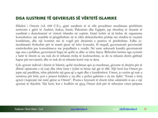 DISA ILUSTRIME TË QEVERISJES SË VËRTETË ISLAMIKE
Hilafeti i Omerit (vd. 644 C.E.), gjatë sundimit të të cilit posedimet muslimane përfshinin
territorin e gjërë të Arabisë, Irakut, Iranit, Palestinës dhe Egjiptit, jep shembuj të shumtë të
sundimit e demokracisë së vërtetë islamike në veprim. Gjatë kohës së tij kishte dy organizma
konsultative: një asamble të përgjithshme në të cilën diskutoheshin çështje me rëndësi të veçantë
kombëtare, dhe një komitet më të vogël për drejtimin e punëve të përditshme. Edhe jomuslimanët ftoheshin për të marrë pjesë në këto konsulta. Si rregull, guvernatorët provincialë
emëroheshin pas konsultimeve me popullatën e vendit. Në raste ankesash kundër guvernatorit
nga ana e publikut, guvernatori hiqej në qoftë se dilte se ishte fajtor. Bëheshin betime nga zyrtarët
e lartë të shtetit se ata nuk do të mbanin rroba të kushtueshme, se do ta mbanin derën gjithnjë
hapur për nevojtarët, dhe se nuk do të mbanin kurrë roje te dera.
Çdo qytetar individ i shtetit të Islamit, qoftë musliman apo jo-musliman, gëzonte të drejtën për të
dhënë opinionin e tij (saj) dhe ishte krejt i (e)lirë ta bënte një gjë të tillë. NJë herë kur Omeri po
jepte një predikim, ishte pikërisht një grua që u ngrit dhe e kundërshtoi. Umeri, jo vetëm që nuk u
zemërua për këtë, por e pranoi kritikën e saj dhe e pohoi gabimin e tij me fjalët: “Gratë e këtij
qyteti i kuptojnë më mirë gjërat se Omeri”. Pozita e kryetarit të shtetit ishte saktësisht si ajo e një
qytetari të thjeshtë. Një herë, kur e hodhën në gjyq, Omeri doli për të mbrojtur veten përpara

Fondacioni i Rinisë Islame — Cyrih

www.islamischen.ch

e-mail: info@islamischen.ch

52

 