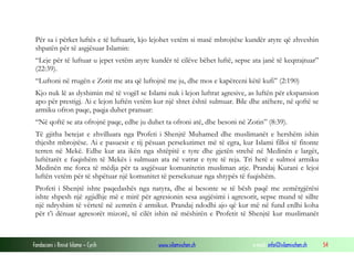 Për sa i përket luftës e të luftuarit, kjo lejohet vetëm si masë mbrojtëse kundër atyre që zhveshin
shpatën për të asgjësuar Islamin:
“Leje për të luftuar u jepet vetëm atyre kundër të cilëve bëhet luftë, sepse ata janë të keqtrajtuar”
(22:39).
“Luftoni në rrugën e Zotit me ata që luftojnë me ju, dhe mos e kapërceni këtë kufi” (2:190)
Kjo nuk lë as dyshimin më të vogël se Islami nuk i lejon luftrat agresive, as luftën për ekspansion
apo për prestigj. Ai e lejon luftën vetëm kur një shtet është sulmuar. Bile dhe atëhere, në qoftë se
armiku ofron paqe, paqja duhet pranuar:
“Në qoftë se ata ofrojnë paqe, edhe ju duhet ta ofroni atë, dhe besoni në Zotin” (8:39).
Të gjitha betejat e zhvilluara nga Profeti i Shenjtë Muhamed dhe muslimanët e hershëm ishin
thjesht mbrojtëse. Ai e pasuesit e tij pësuan persekutimet më të egra, kur Islami filloi të fitonte
terren në Mekë. Edhe kur ata ikën nga shtëpitë e tyre dhe gjetën strehë në Medinën e largët,
luftëtarët e fuqishëm të Mekës i sulmuan ata në vatrat e tyre të reja. Tri herë e sulmoi armiku
Medinën me forca të mëdja për ta asgjësuar komunitetin musliman atje. Prandaj Kurani e lejoi
luftën vetëm për të shpëtuar një komunitet të persekutuar nga shtypës të fuqishëm.
Profeti i Shenjtë ishte paqedashës nga natyra, dhe ai besonte se të bësh paqë me zemërgjërësi
ishte shpesh një zgjidhje më e mirë për agresionin sesa asgjësimi i agresorit, sepse mund të sillte
një ndryshim të vërtetë në zemrën ë armikut. Prandaj ndodhi ajo që kur më në fund erdhi koha
për t’i dënuar agresorët mizorë, të cilët ishin në mëshirën e Profetit të Shenjtë kur muslimanët

Fondacioni i Rinisë Islame — Cyrih

www.islamischen.ch

e-mail: info@islamischen.ch

54

 