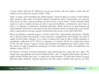 të liruar robërit, dhe për (të ndihmuar) ata që kanë borxhe, dhe për rrugën e Zotit, dhe për
udhëtarin që ka mbetur në rrugë të madhe” (9:60).
Fjalët “në rrugën e Zotit” përfshijnë çdo qëllim bamirës. Zakâti ka diçka të veçantë se është njëherit
edhe bamirësi, edhe taksë. Si bamirësi (ndhmë humanitare) është i detyrueshëm, por detyrimi
është moral. Si taksë, sanksioni mbrapa tij është moral, jo forca fizike e shtetit. Prandaj Zakâti
vepron jo vetëm si ndikim nivelues por dhe si mjet për zhvillimin e sentimenteve më të larta të
njeriut – të ndjenjave të dashurise e simpatisë ndaj tjetrit. Duhet nënvizuar se, sipas Kuranit, një
vepër bamirëse duhet bërë si një detyrë që një njeri i detyrohet tjetrit, në mënyrë që të mos krijojë
idenë e superioritetit të atij që e jep apo të inferioritetit për atë që e merr (shih 2:262-264).
Përveç kontributeve materiale pagesa e të cilave është bërë e detyrueshme nga Kurani i Shenjtë
dhe si diçka që duhet bërë patjetër si lutjet, bamirësia e përgjithshme është ngulitur me forcë të
madhe në tërë Librin e Shenjtë. Ai jo vetëm vë theksin mbi vepra të tilla të mëdha bamirësie si
emancipimi i skllevërve (2:177, 90:13), të ushqyerit e të varfërve (69:34, etj.), kujdesi për jetimët
(17:34, etj.), dhe kryerja e veprave të mira ndaj njerëzimit në përgjithësi, por i jep të njejtën vlerë
dhe akteve të vogla të bamirësisë moskryerja e të cilave theksohet se është në kundërshtim me
shpirtin e lutjes (107:4-7).
Në Thëniet e Profetit të Shenjtë bamirësisë i jepet domethënia më e plotë dhe më e gjërë. “Të
heqësh nga rruga gjithshka që mund të shkaktojë dëm”, apo “t’i tregosh udhën dikujt’, apo bile t’i
japësh ushqim familjes apo vetes – të gjitha janë vepra bamirësie. T’i bësh mirë krijesave pa gojë
gjithashtu quhet bamirësi: “Kushdo që punon arën dhe zogjtë e kafshët hanë nga ajo, ajo është

Fondacioni i Rinisë Islame — Cyrih

www.islamischen.ch

e-mail: info@islamischen.ch

56

 