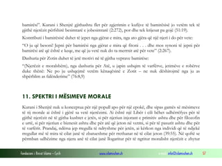 bamirësi”. Kurani i Shenjtë gjithashtu flet për zgjerimin e kufijve të bamirësisë jo vetëm tek të
gjithë njerëzit përfshirë besimtarë e jobesimtarë (2:272), por dhe tek krijesat pa gojë (51:19).
Kontributi i bamirësisë duhet të jepet nga gjërat e mira, nga ato gjëra që një njeri i do për vete:
“O ju që besoni! Jepni për bamirësi nga gjërat e mira që fitoni . . . dhe mos synoni të jepni për
bamirësi atë që është e keqe, me që ju vetë nuk do ta merrnit atë për vete” (2:267).
Dashuria për Zotin duhet të jetë motivi në të gjitha veprave bamirëse:
“(Njerëzit e moralshëm), nga dashuria për Atë, u japin ushqim të varfërve, jetimëve e robërve
duke thënë: Ne po ju ushqejmë vetëm kënaqësinë e Zotit – ne nuk dëshirojmë nga ju as
shpërblim as falënderime” (76:8,9)

11. SPEKTRI I MËSIMEVE MORALE
Kurani i Shenjtë nuk u konceptua për një popull apo për një epokë, dhe sipas gamës së mësimeve
të tij morale ai është i gjërë sa vetë njerëzimi. Ai është një Libër i cili bëhet udhërrëfyes për të
gjithë njerëzit në të gjitha kushtet e jetës, si për njeriun injorant e primitiv ashtu dhe për filozofin
e urtë, si për njeriun e biznesit ashtu dhe për atë që jeton në vetmi, si për të pasurit ashtu dhe për
të varfërit. Prandaj, ndërsa jep rregulla të ndryshme për jetën, ai kërkon nga individi që të ndjekë
rregullat më të mira të cilat janë të zbatueshme për rrethanat në të cilat jeton (39:55). Në qoftë se
përmban udhëzime nga njera anë të cilat janë llogaritur për të ngritur moralisht njerëzit e zhytur
Fondacioni i Rinisë Islame — Cyrih

www.islamischen.ch

e-mail: info@islamischen.ch

57

 
