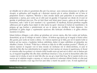 në shkallët më të ulëta të qytetërimit dhe për t’ua mësuar atyre mënyrat elementare të sjelljes në
shoqëri, ai gjithashtu sjell rregulla që i drejtojnë njerëzit për të arritur shkallët më të larta të
përparimit moral e shpirtror. Mësimet e larta morale ideale janë padyshim të nevojshme për
përparimin e njeriut, por vetëm ata të cilët janë në gjendje t’i kuptojnë ato ideale do të jenë në
gjendje të përfitojnë prej tyre. Por në këtë klasë nuk bëjnë pjesë masat e gjëra në një komb apo
komunitet, sado i lartë të jetë standarti i tij i qytetërimit. Si rrjedhojë, Kurani përmban rregulla
udhëzuese për të gjitha fazat nëpër të cilat njeriu ka qenë i detyruar të kalojë në marshimin e tij
përpara që nga kushtet e primitivizmit në ato të njeriut me zhvillim të lartë shpirtror. Ato
përfshijnë të gjitha degët e veprimtatisë njerëzore dhe kërkojnë zhvillimin e të gjitha aftësive
mendore të njeriut.
Islami kërkon shfaqjen e çdo cilësie që përmban në vetvete njeriu, dhe bën vetëm një kufizim,
domethënë, që ajo të shfaqet në rastin e duhur. Ai kërkon nga njeriu që të tregojë si butësi ashtu
dhe guxim, por secila në rastin e duhur. Ai i mëson njerëzit që të falin, por në të njejtën kohë ai
kërkon që kur natyra e keqbërjes kërkon ndëshkim, duhet të jepet ndëshkim në përputhje me
shkallën e krimit. Ai thotë: “Falni kur e shikoni se falja do të sillte rezultate pozitive”. Përsëri, ai i
mëson njerëzit të tregojnë veti të larta morale në rrethanat më të disfavorëshme, të jenë të
ndershëm bile dhe kur ndershmëria ka të ngjarë ta fusë njeriun në situata të ngatërruara, të thonë
të vërtetën edhe kur pohimi i së vërtetës është kundër atyre që janë më të afërt e më të dashur për
ne, të tregojnë keqardhje bile dhe duke sakrifikuar interesat e veta, të jenë të durueshëm edhe nën
vuajtjet më të rënda, të jenë të mirë bile dhe me ata që u kanë bërë keq. Në të njejtën kohë ai na
meson që të ndjekim rrugën e mesme; ai i mëson njerëzit të ushtrojnë cilësitë fisnike të cilat janë
vendosur në natyrën e tyre nga Zoti kur janë duke u marrë me punët e tyre. Ai nuk ngulmon që
Fondacioni i Rinisë Islame — Cyrih

www.islamischen.ch

e-mail: info@islamischen.ch

58

 