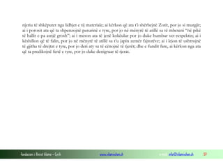 njeriu të shkëputet nga lidhjet e tij materiale; ai kërkon që ata t’i shërbejnë Zotit, por jo si murgjit;
ai i porosit ata që ta shpenzojnë pasurinë e tyre, por jo në mënyrë të atillë sa të mbeteni “në pikë
të hallit e pa asnjë grosh”; ai i meson ata të jenë kokëulur por jo duke humbur vet-respektin; ai i
këshillon që të falin, por jo në mënyrë të atillë sa t’u japin zemër fajtorëve; ai i lejon të ushtrojnë
të gjitha të drejtat e tyre, por jo deri aty sa të cënojnë të tjerët; dhe e fundit fare, ai kërkon nga ata
që ta predikojnë fenë e tyre, por jo duke denigruar të tjerat.

Fondacioni i Rinisë Islame — Cyrih

www.islamischen.ch

e-mail: info@islamischen.ch

59

 