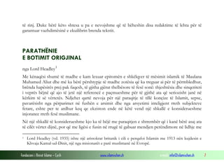 të rinj. Duke bërë këto shtesa u pa e nevojshme që të bëheshin disa redaktime të lehta për të
garantuar vazhdimësinë e ekuilibrin brenda tekstit.

PARATHËNIE
E BOTIMIT ORIGJINAL
nga Lord Headley 1
Me kënaqësi shumë të madhe e kam lexuar epitomën e shkëlqyer të mësimit islamik të Maulana
Muhamed Aliut dhe më ka bërë përshtypje të madhe zotësia që ka treguar ai për të përmbledhur,
brënda hapësirës prej pak faqesh, të gjitha gjërat thelbësore të fesë sonë: thjeshtësia dhe sinqeriteti
i veprës bëjnë që ajo të jetë një referencë e paçmueshme për të gjithë ata që seriozisht janë në
kërkim të së vërtetës. Ndjehet qartë nevoja për një paraqitje të tillë konçize të Islamit, sepse,
pavarësisht nga përparimet në fushën e arsimit dhe nga arsyetimi inteligjent rreth subjekteve
fetare, eshte per te ardhur keq qe ekziston ende në këtë vend një shkallë e konsiderueshme
injorance rreth fesë muslimane.
Në një shkallë të konsiderueshme kjo ka të bëjë me paraqitjen e shtrembër që i kanë bërë asaj ata
të cilët vërtet dijnë, por që me ligësi e fusin në rrugë të gabuar mendjen perëndimore në lidhje me
1

Lord Headley (vd. 1935) ishte një aristokrat britanik i cili e perqafoi Islamin me 1913 nën kujdesin e
Khvaja Kamal-ud-Dinit, një nga misionarët e parë muslimanë në Evropë.

Fondacioni i Rinisë Islame — Cyrih

www.islamischen.ch

e-mail: info@islamischen.ch

7

 