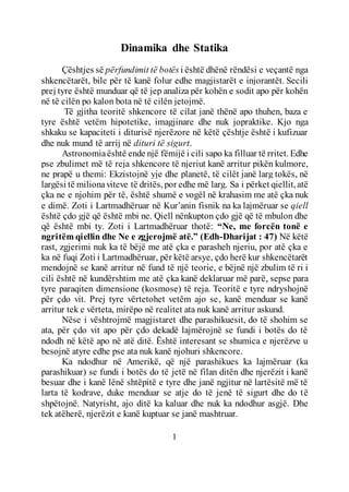 1
Dinamika dhe Statika
Çështjes së përfundimit të botës i është dhënë rëndësi e veçantë nga
shkencëtarët, bile për të kanë folur edhe magjistarët e injorantët. Secili
prej tyre është munduar që të jep analiza për kohën e sodit apo për kohën
në të cilën po kalon bota në të cilën jetojmë.
Të gjitha teoritë shkencore të cilat janë thënë apo thuhen, baza e
tyre është vetëm hipotetike, imagjinare dhe nuk jopraktike. Kjo nga
shkaku se kapaciteti i diturisë njerëzore në këtë çështje është i kufizuar
dhe nuk mund të arrij në dituri të sigurt.
Astronomiaështë ende një fëmijë i cili sapo ka filluar të rritet. Edhe
pse zbulimet më të reja shkencore të njeriut kanë arritur pikën kulmore,
ne prapë u themi: Ekzistojnë yje dhe planetë, të cilët janë larg tokës, në
largësi të milionaviteve të dritës, por edhe më larg. Sa i përket qiellit, atë
çka ne e njohim për të, është shumë e vogël në krahasim me atë çka nuk
e dimë. Zoti i Lartmadhëruar në Kur’anin fisnik na ka lajmëruar se qiell
është çdo gjë që është mbi ne. Qiell nënkupton çdo gjë që të mbulon dhe
që është mbi ty. Zoti i Lartmadhëruar thotë: “Ne, me forcën tonë e
ngritëm qiellin dhe Ne e zgjerojmë atë.” (Edh-Dharijat : 47) Në këtë
rast, zgjerimi nuk ka të bëjë me atë çka e parasheh njeriu, por atë çka e
ka në fuqi Zoti i Lartmadhëruar, për këtë arsye, çdo herë kur shkencëtarët
mendojnë se kanë arritur në fund të një teorie, e bëjnë një zbulim të ri i
cili është në kundërshtim me atë çka kanë deklaruar më parë, sepse para
tyre paraqiten dimensione (kosmose) të reja. Teoritë e tyre ndryshojnë
për çdo vit. Prej tyre vërtetohet vetëm ajo se, kanë menduar se kanë
arritur tek e vërteta, mirëpo në realitet ata nuk kanë arritur askund.
Nëse i vështrojmë magjistaret dhe parashikuesit, do të shohim se
ata, për çdo vit apo për çdo dekadë lajmërojnë se fundi i botës do të
ndodh në këtë apo në atë ditë. Është interesant se shumica e njerëzve u
besojnë atyre edhe pse ata nuk kanë njohuri shkencore.
Ka ndodhur në Amerikë, që një parashikues ka lajmëruar (ka
parashikuar) se fundi i botës do të jetë në filan ditën dhe njerëzit i kanë
besuar dhe i kanë lënë shtëpitë e tyre dhe janë ngjitur në lartësitë më të
larta të kodrave, duke menduar se atje do të jenë të sigurt dhe do të
shpëtojnë. Natyrisht, ajo ditë ka kaluar dhe nuk ka ndodhur asgjë. Dhe
tek atëherë, njerëzit e kanë kuptuar se janë mashtruar.
 