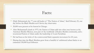 Facts:
• Elijah Muhammad, the 77-year-old leader of “The Nation of Islam,” died February 25, one
day before the Black Muslim sect’s Savior day observance.
• 20,000 were present at his funeral in Chicago
• After Muhammad's death in 1975, the Nation of Islam split into what once known as the
American Muslim Mission, now part of the worldwide orthodox Muslim community, and a
resurrected Nation of Islam under the leadership of Louis Farrakhan.
• He had been at the helm of the controversial black separatist movement for 40 years.
• During that time the Black Muslims grew from a handful of embittered urban blacks to an
estimated 150,000 loyal followers
 