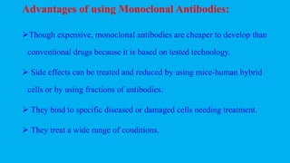 Advantages of using Monoclonal Antibodies:
Though expensive, monoclonal antibodies are cheaper to develop than
conventional drugs because it is based on tested technology.
 Side effects can be treated and reduced by using mice-human hybrid
cells or by using fractions of antibodies.
 They bind to specific diseased or damaged cells needing treatment.
 They treat a wide range of conditions.
 