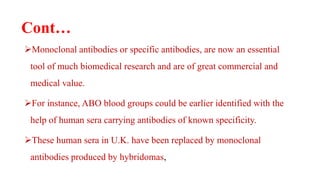 Cont…
Monoclonal antibodies or specific antibodies, are now an essential
tool of much biomedical research and are of great commercial and
medical value.
For instance, ABO blood groups could be earlier identified with the
help of human sera carrying antibodies of known specificity.
These human sera in U.K. have been replaced by monoclonal
antibodies produced by hybridomas,
 