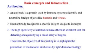 Basic concepts and Introduction
Antibodies:
 An antibody is a protein used by immune system to identify and
neutralize foreign objects like bacteria and viruses.
 Each antibody recognizes a specific antigen unique to its target.
 The high specificity of antibodies makes them an excellent tool for
detecting and quantifying a broad array of targets,
Therefore, the objective of this writing is to highlights the
production of monoclonal antibodies by hybridoma technology
 